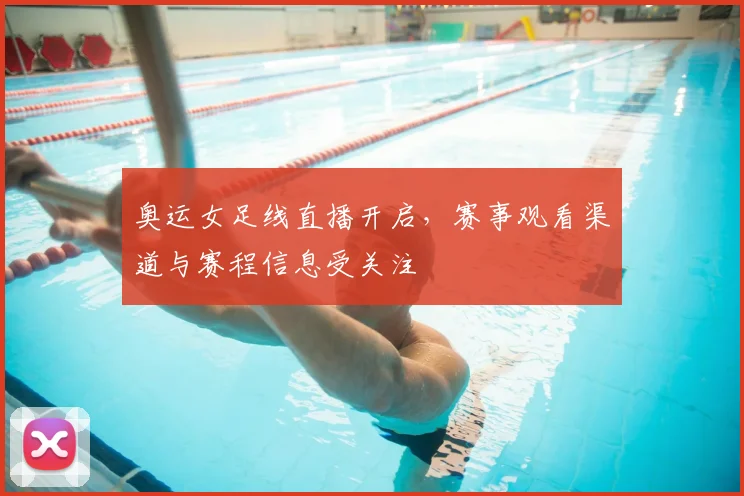 奥运女足线直播开启,赛事观看渠道与赛程信息受关注
