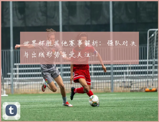 世界杯胜其他赛事解析:强队对决与出线形势备受关注_1