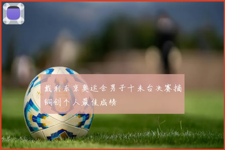 戴利东京奥运会男子十米台决赛摘铜创个人最佳成绩