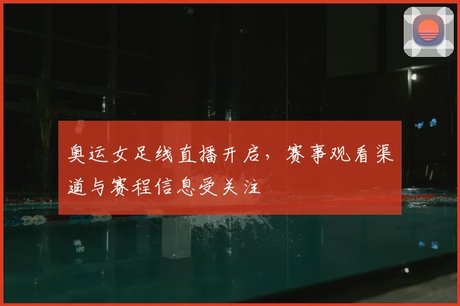 奥运女足线直播开启,赛事观看渠道与赛程信息受关注
