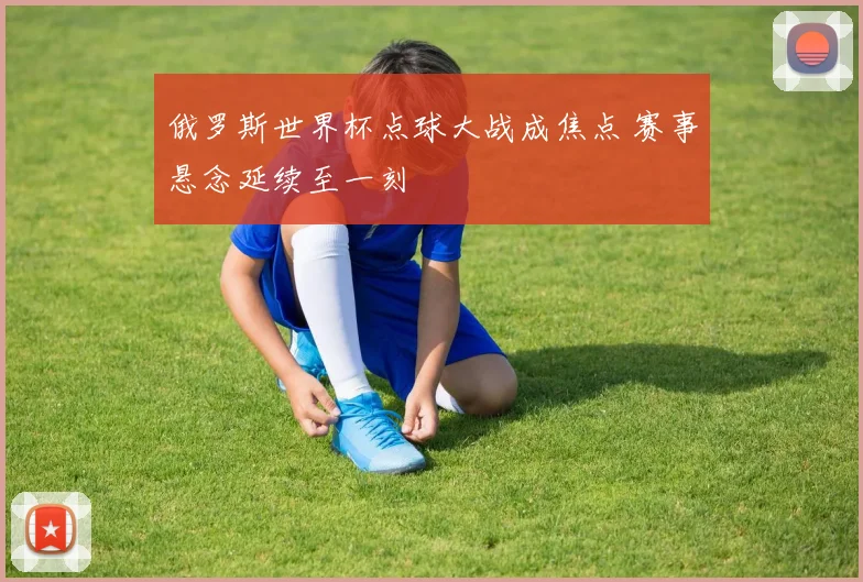 俄罗斯世界杯点球大战成焦点 赛事悬念延续至一刻