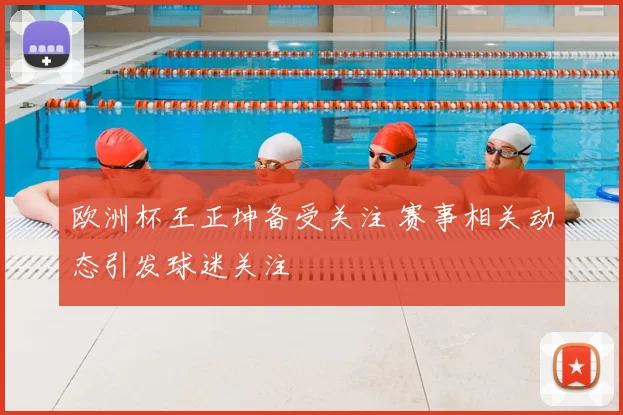欧洲杯王正坤备受关注 赛事相关动态引发球迷关注