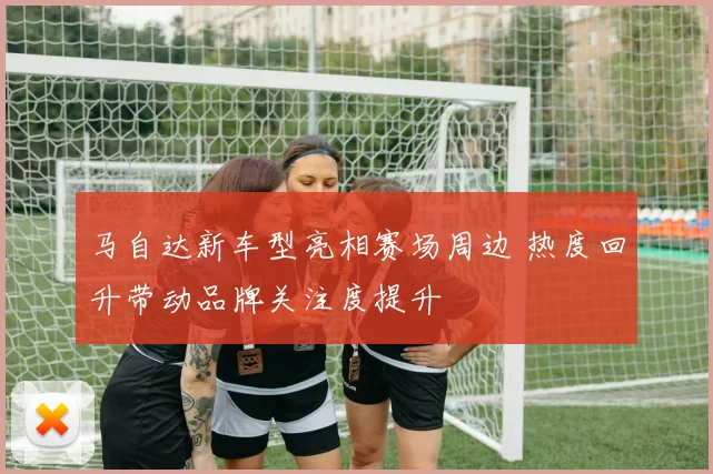 马自达新车型亮相赛场周边 热度回升带动品牌关注度提升