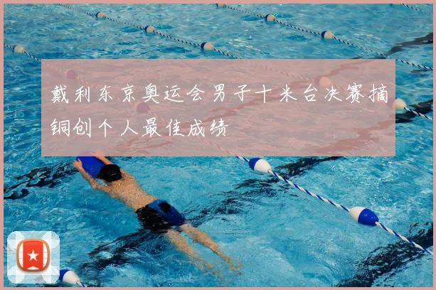 戴利东京奥运会男子十米台决赛摘铜创个人最佳成绩