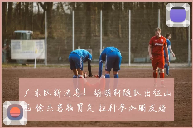 广东队新消息！胡明轩随队出征山西 徐杰患肠胃炎 拉科参加朋友婚礼