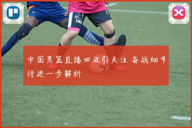 中国男篮直播回放引关注 备战细节待进一步解析