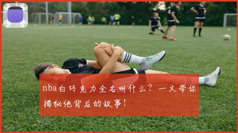 nba白巧克力全名叫什么？一文带你揭秘他背后的故事！