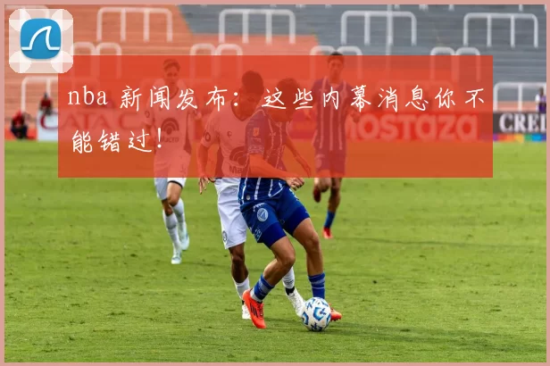 nba 新闻发布：这些内幕消息你不能错过！