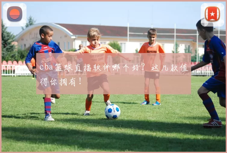cba篮球直播软件哪个好？这几款值得你拥有！