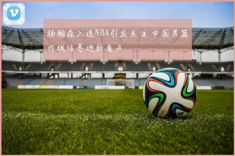 杨瀚森入选NBA引发关注 中国男篮内线培养迎新看点
