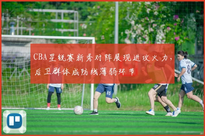 CBA星锐赛新秀对阵展现进攻火力，后卫群体成防线薄弱环节
