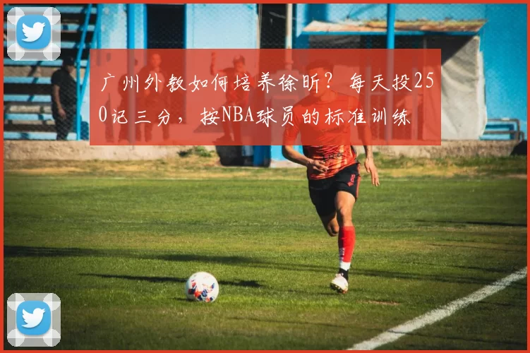 广州外教如何培养徐昕?每天投250记三分,按NBA球员的标准训练