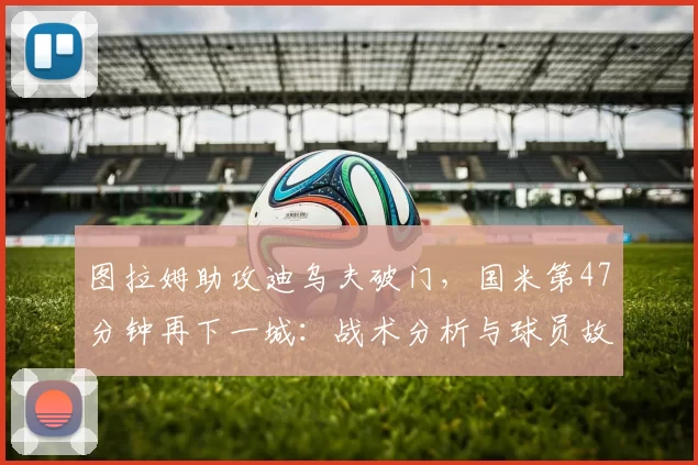 图拉姆助攻迪乌夫破门，国米第47分钟再下一城：战术分析与球员故事的交织_比赛_意甲