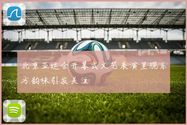 北京亚运会开幕式文艺表演呈现东方韵味引发关注