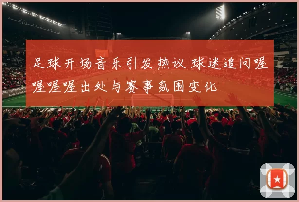 足球开场音乐引发热议 球迷追问喔喔喔喔出处与赛事氛围变化
