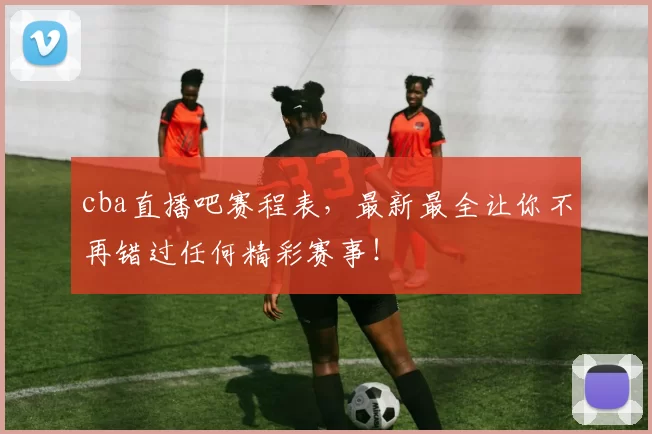 cba直播吧赛程表，最新最全让你不再错过任何精彩赛事！