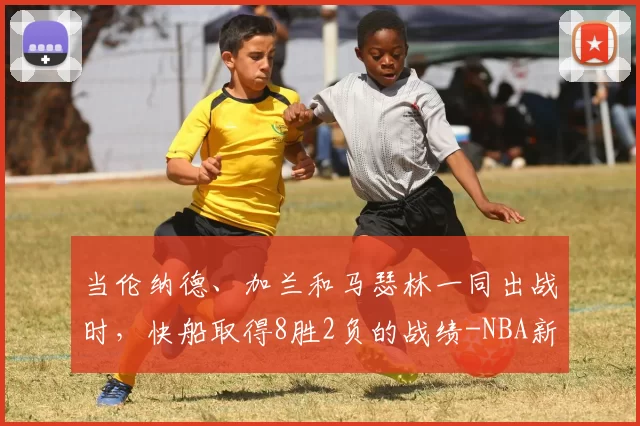 当伦纳德、加兰和马瑟林一同出战时，快船取得8胜2负的战绩-NBA新闻