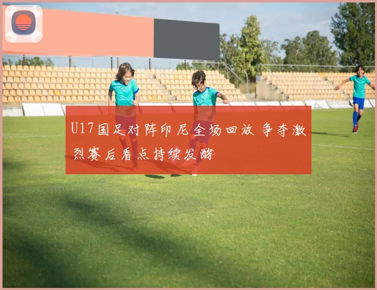 U17国足对阵印尼全场回放 争夺激烈赛后看点持续发酵