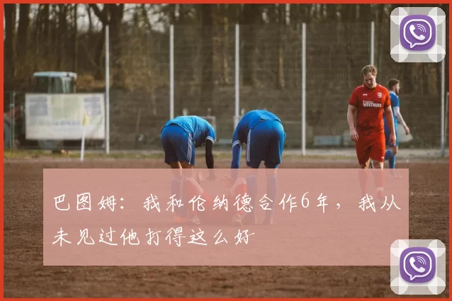 巴图姆:我和伦纳德合作6年,我从未见过他打得这么好