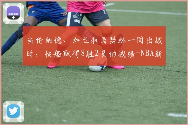 当伦纳德、加兰和马瑟林一同出战时,快船取得8胜2负的战绩-NBA新闻