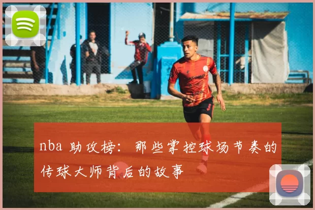 nba 助攻榜:那些掌控球场节奏的传球大师背后的故事