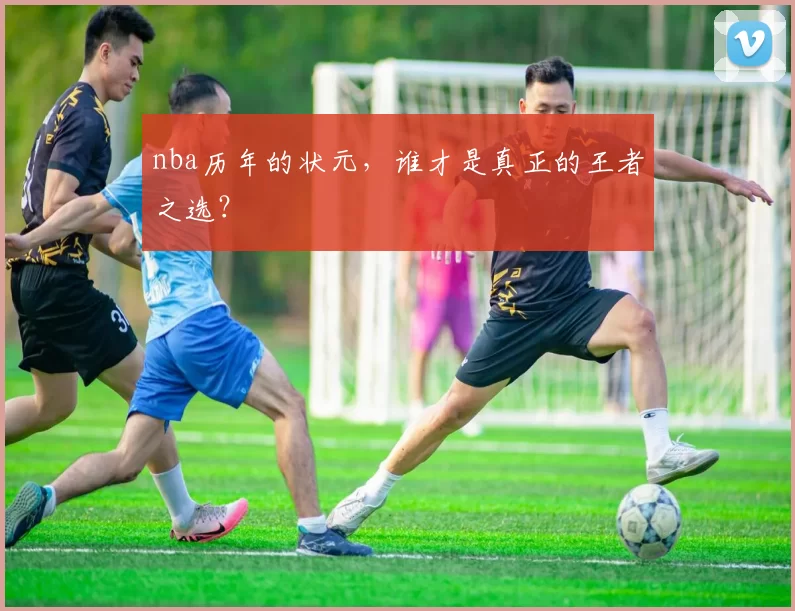 nba历年的状元,谁才是真正的王者之选?