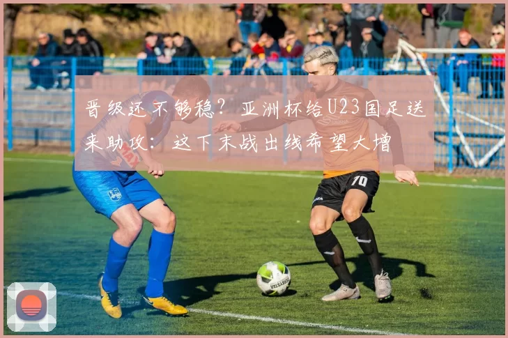 晋级还不够稳？亚洲杯给U23国足送来助攻：这下末战出线希望大增