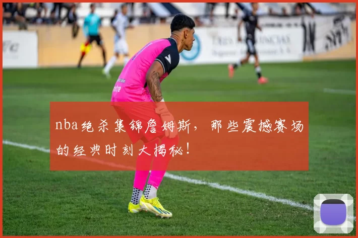 nba绝杀集锦詹姆斯，那些震撼赛场的经典时刻大揭秘！