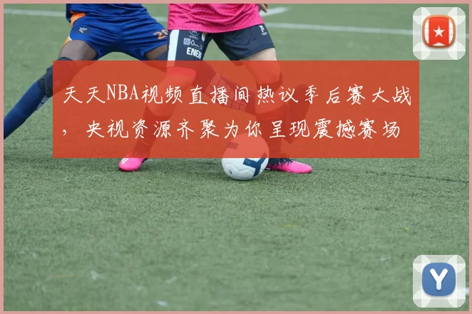 天天NBA视频直播间热议季后赛大战，央视资源齐聚为你呈现震撼赛场