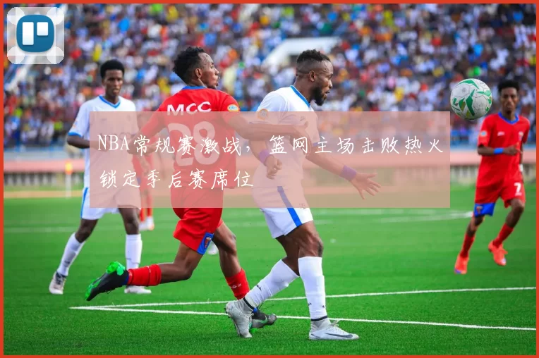 NBA常规赛激战，篮网主场击败热火锁定季后赛席位