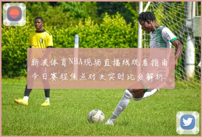 新浪体育NBA现场直播线观看指南 今日赛程焦点对决实时比分解析