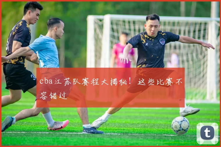 cba江苏队赛程大揭秘！这些比赛不容错过