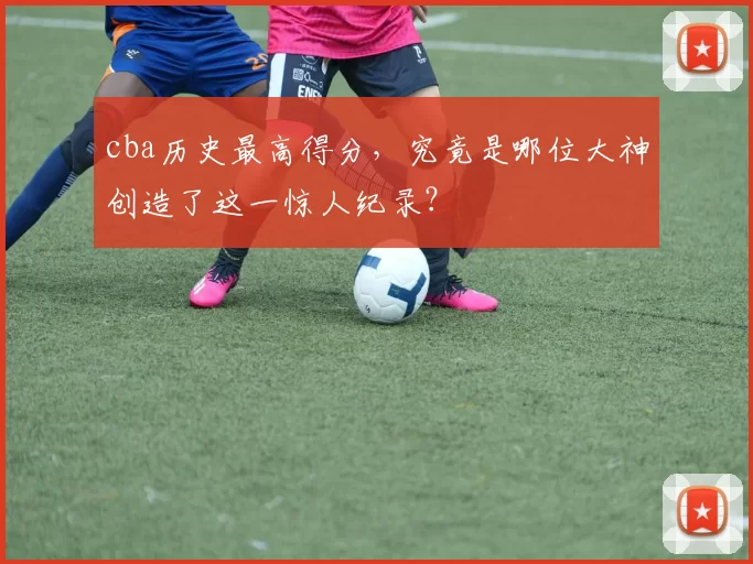 cba历史最高得分，究竟是哪位大神创造了这一惊人纪录？