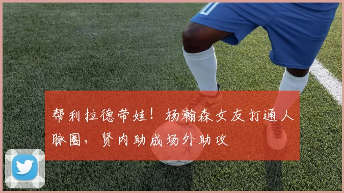 帮利拉德带娃!杨瀚森女友打通人脉圈,贤内助成场外助攻