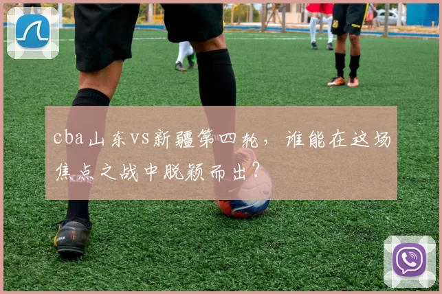 cba山东vs新疆第四轮，谁能在这场焦点之战中脱颖而出？