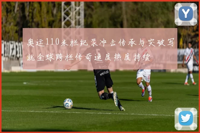 奥运110米栏纪录冲击传承与突破写就全球跨栏传奇速度热度持续