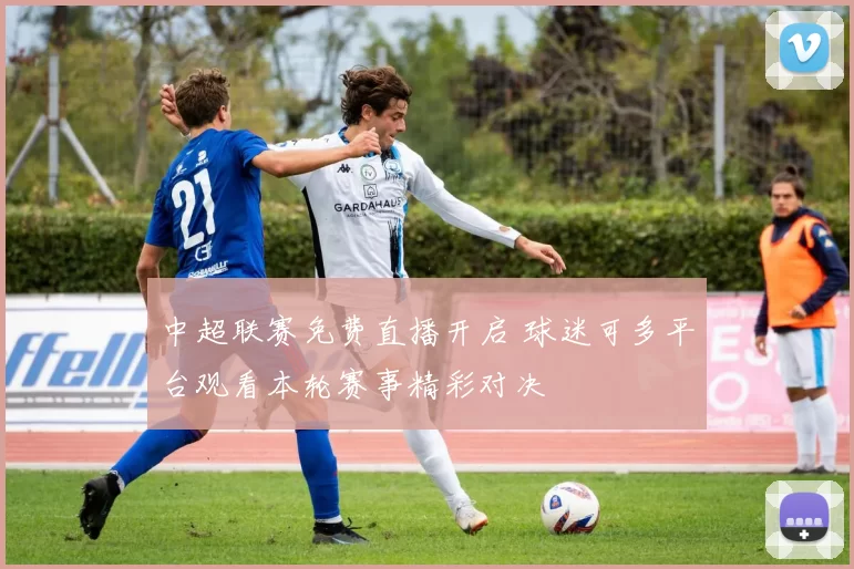 中超联赛免费直播开启 球迷可多平台观看本轮赛事精彩对决