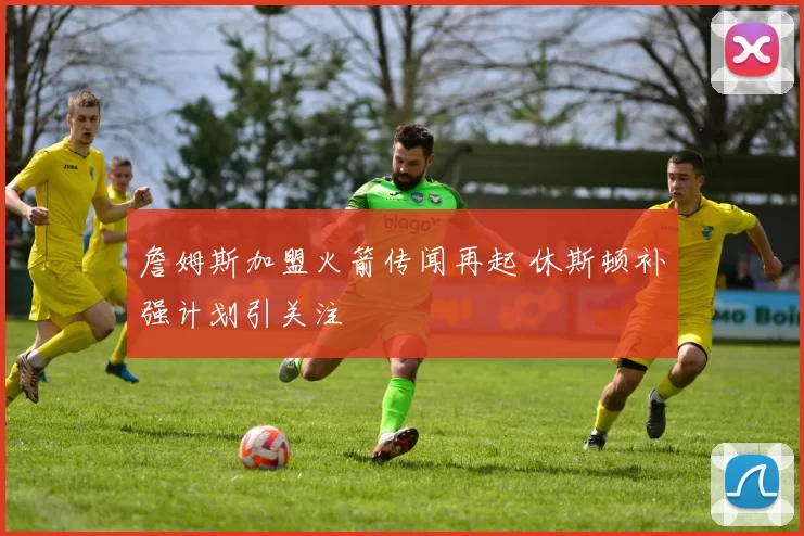 詹姆斯加盟火箭传闻再起 休斯顿补强计划引关注